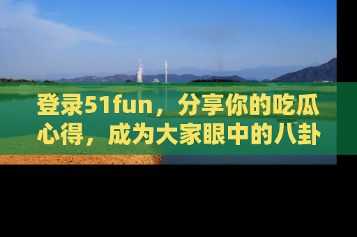 登录51fun，分享你的吃瓜心得，成为大家眼中的八卦专家！