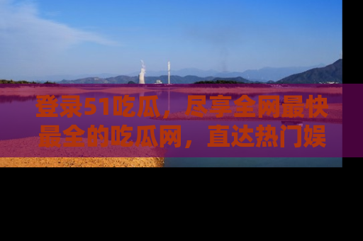 登录51吃瓜，尽享全网最快最全的吃瓜网，直达热门娱乐新闻！