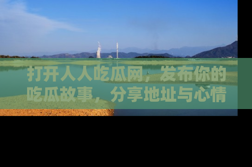 打开人人吃瓜网，发布你的吃瓜故事，分享地址与心情！