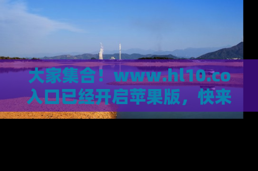 大家集合！www.hl10.co入口已经开启苹果版，快来一起享受吃瓜吧！