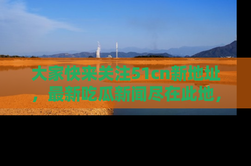 大家快来关注51cn新地址，最新吃瓜新闻尽在此地，绝对不容错过哦！