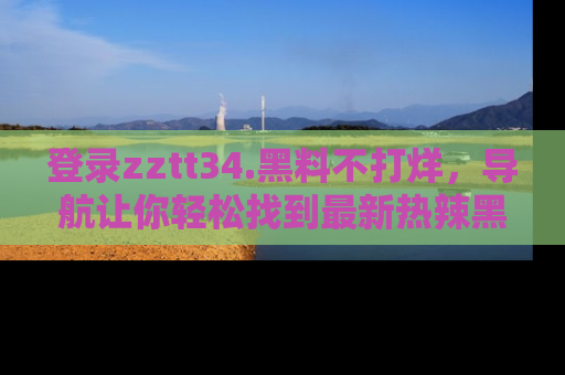 登录zztt34.黑料不打烊，导航让你轻松找到最新热辣黑料，吃瓜更方便！