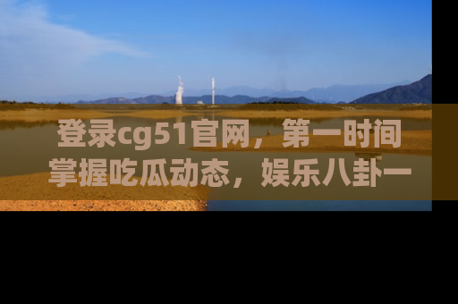登录cg51官网，第一时间掌握吃瓜动态，娱乐八卦一网打尽！