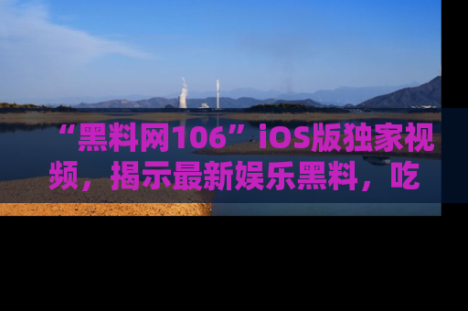 “黑料网106”iOS版独家视频，揭示最新娱乐黑料，吃瓜不停！