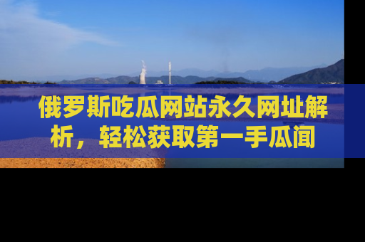俄罗斯吃瓜网站永久网址解析，轻松获取第一手瓜闻