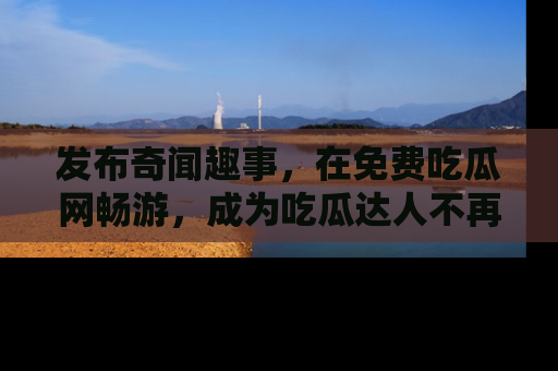 发布奇闻趣事，在免费吃瓜网畅游，成为吃瓜达人不再是梦！