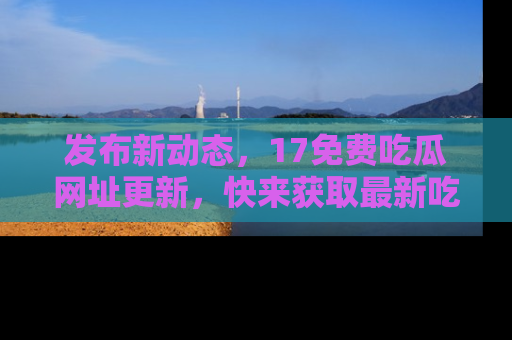 发布新动态，17免费吃瓜网址更新，快来获取最新吃瓜信息哦！