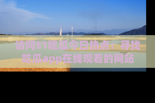 访问51吃瓜今日热点：寻找吃瓜app在线观看的网站