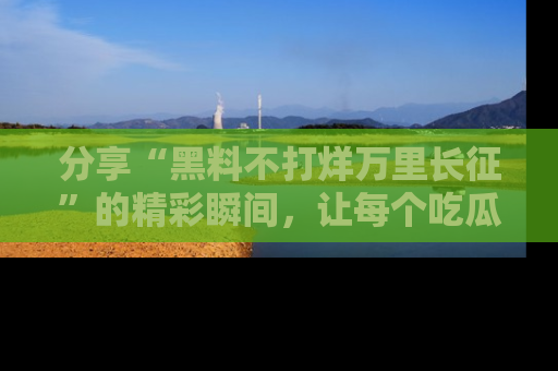 分享“黑料不打烊万里长征”的精彩瞬间，让每个吃瓜人都乐在其中！