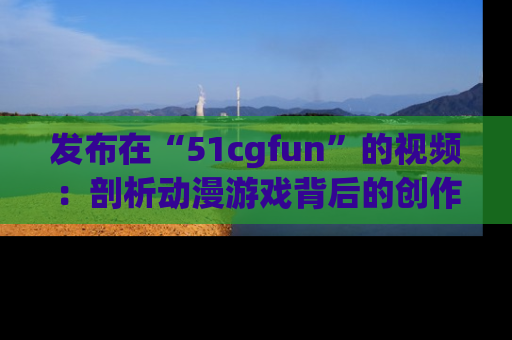 发布在“51cgfun”的视频：剖析动漫游戏背后的创作故事与文化意蕴！