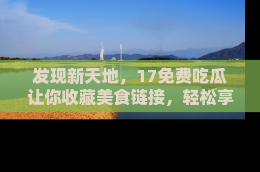 发现新天地，17免费吃瓜让你收藏美食链接，轻松享受美好生活