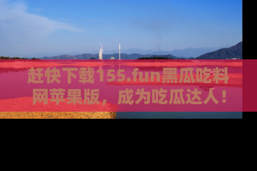 赶快下载155.fun黑瓜吃料网苹果版，成为吃瓜达人！