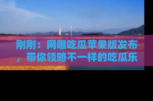 刚刚：网曝吃瓜苹果版发布，带你领略不一样的吃瓜乐趣！