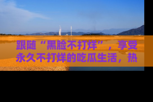 跟随“黑脸不打烊”，享受永久不打烊的吃瓜生活，热辣八卦不断