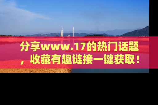 分享www.17的热门话题，收藏有趣链接一键获取！