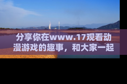 分享你在www.17观看动漫游戏的趣事，和大家一起探讨二次元魅力！
