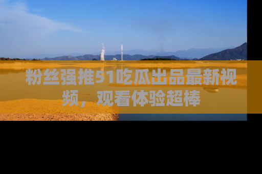 粉丝强推51吃瓜出品最新视频，观看体验超棒