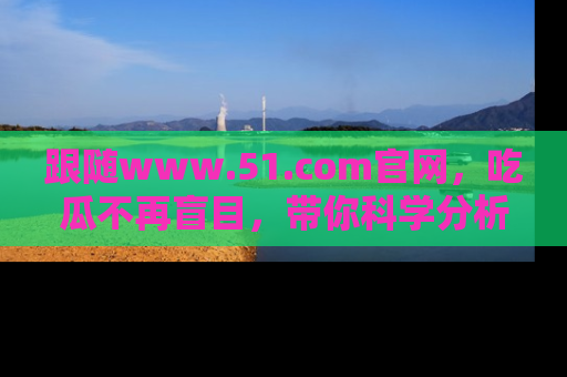 跟随www.51.com官网，吃瓜不再盲目，带你科学分析娱乐圈动态！
