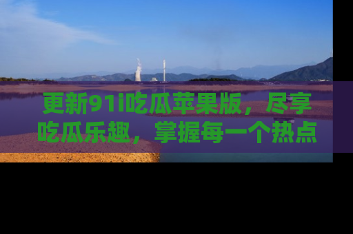 更新91i吃瓜苹果版，尽享吃瓜乐趣，掌握每一个热点话题