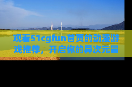 观看51cgfun首页的动漫游戏推荐，开启你的异次元冒险之旅！