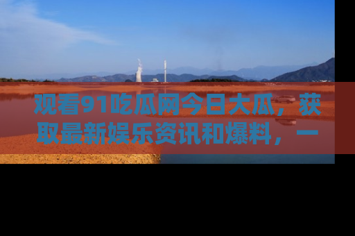 观看91吃瓜网今日大瓜，获取最新娱乐资讯和爆料，一起来围观！
