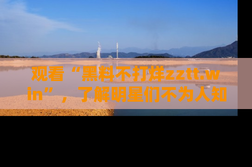 观看“黑料不打烊zztt.win”，了解明星们不为人知的黑料内幕