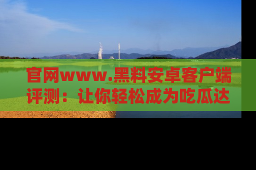 官网www.黑料安卓客户端评测：让你轻松成为吃瓜达人！