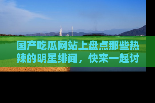 国产吃瓜网站上盘点那些热辣的明星绯闻，快来一起讨论吧！