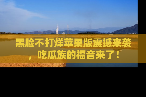 黑脸不打烊苹果版震撼来袭，吃瓜族的福音来了！