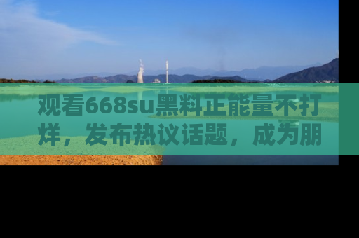 观看668su黑料正能量不打烊，发布热议话题，成为朋友圈焦点！