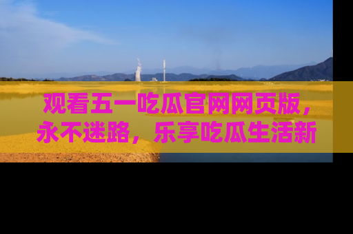 观看五一吃瓜官网网页版，永不迷路，乐享吃瓜生活新方式