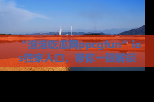 “泡泡吃瓜网ppcgfun”ios独家入口，带你一键解锁最新娱乐资讯，快来吃瓜！