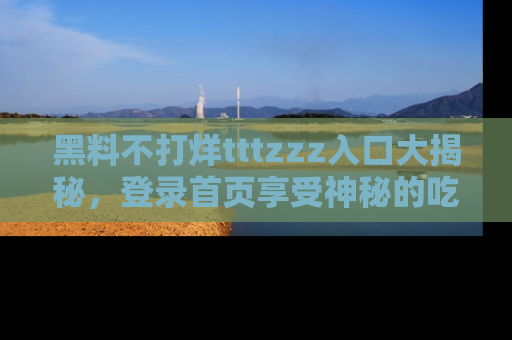 黑料不打烊tttzzz入口大揭秘，登录首页享受神秘的吃瓜时光，不容错过～