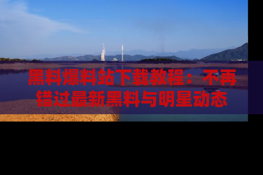 黑料爆料站下载教程：不再错过最新黑料与明星动态