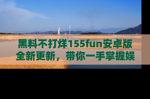 黑料不打烊155fun安卓版全新更新，带你一手掌握娱乐圈的秘密与八卦！