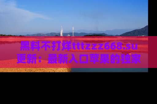 黑料不打烊tttzzz668.su更新：最新入口苹果的独家黑料，你不能错过的真相！