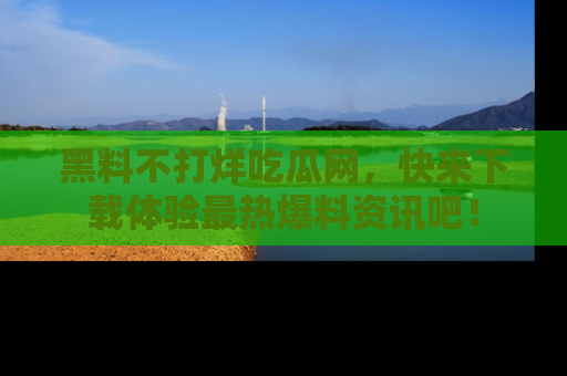 黑料不打烊吃瓜网，快来下载体验最热爆料资讯吧！