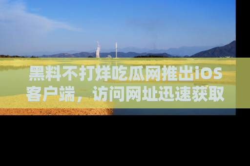 黑料不打烊吃瓜网推出iOS客户端，访问网址迅速获取独家八卦！