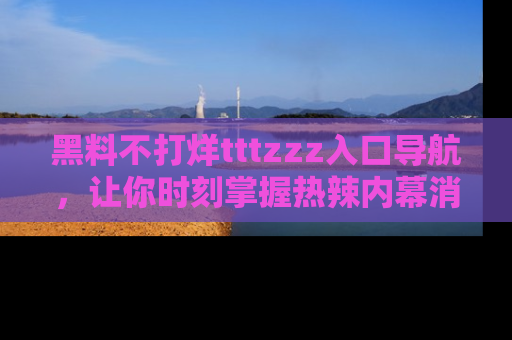 黑料不打烊tttzzz入口导航，让你时刻掌握热辣内幕消息