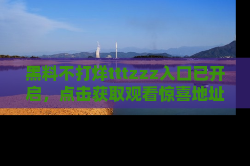 黑料不打烊tttzzz入口已开启，点击获取观看惊喜地址！