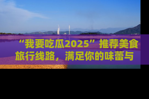 “我要吃瓜2025”推荐美食旅行线路，满足你的味蕾与好奇心