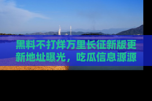 黑料不打烊万里长征新版更新地址曝光，吃瓜信息源源不断