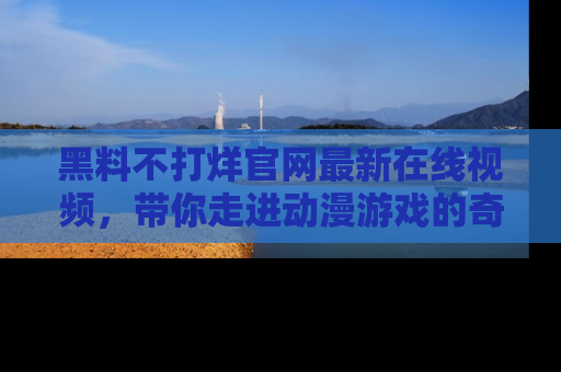 黑料不打烊官网最新在线视频，带你走进动漫游戏的奇幻与现实交汇处