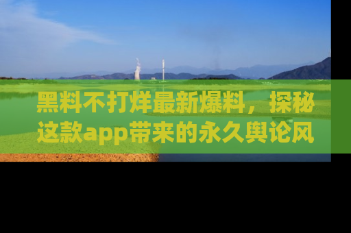 黑料不打烊最新爆料，探秘这款app带来的永久舆论风暴