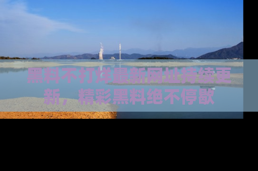 黑料不打烊最新网址持续更新，精彩黑料绝不停歇