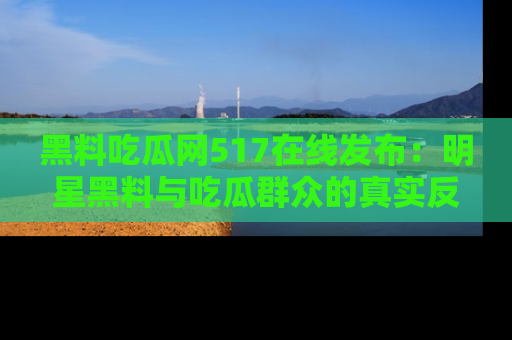 黑料吃瓜网517在线发布：明星黑料与吃瓜群众的真实反应