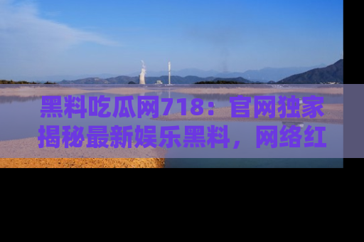 黑料吃瓜网718：官网独家揭秘最新娱乐黑料，网络红人齐聚一堂！