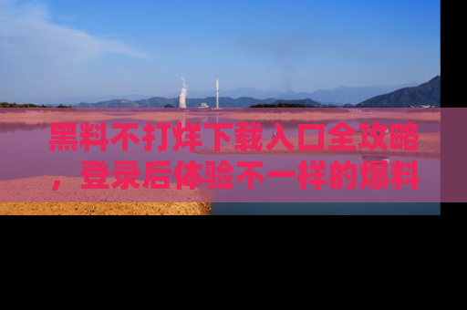 黑料不打烊下载入口全攻略，登录后体验不一样的爆料乐趣！