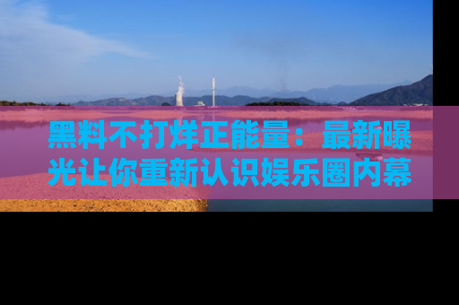 黑料不打烊正能量：最新曝光让你重新认识娱乐圈内幕！