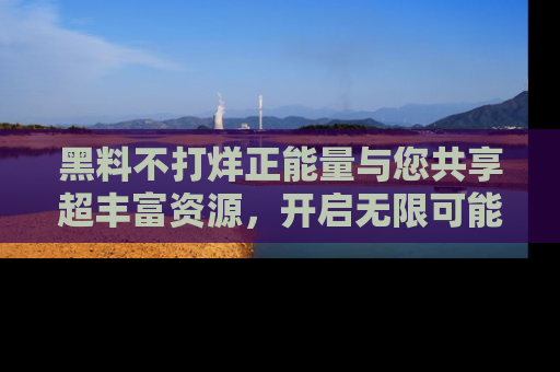 黑料不打烊正能量与您共享超丰富资源，开启无限可能的新视界！